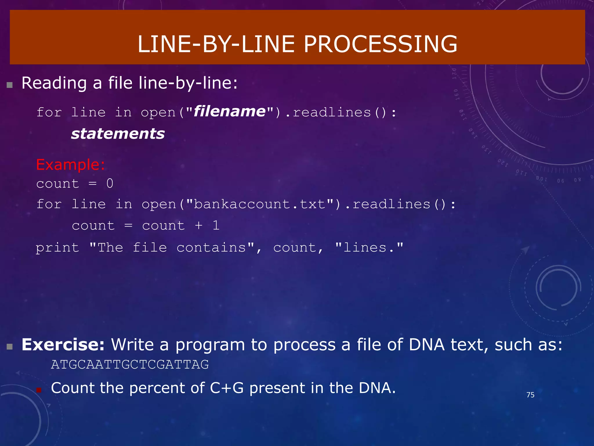 LINE-BY-LINE PROCESSING
75
 Reading a file line-by-line:
for line in open("filename").readlines():
statements
Example:
count = 0
for line in open("bankaccount.txt").readlines():
count = count + 1
print "The file contains", count, "lines."
 Exercise: Write a program to process a file of DNA text, such as:
ATGCAATTGCTCGATTAG
 Count the percent of C+G present in the DNA.
 
