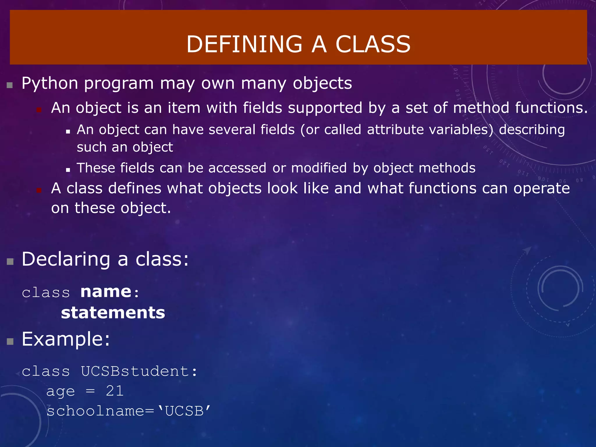 DEFINING A CLASS
 Python program may own many objects
 An object is an item with fields supported by a set of method functions.
 An object can have several fields (or called attribute variables) describing
such an object
 These fields can be accessed or modified by object methods
 A class defines what objects look like and what functions can operate
on these object.
 Declaring a class:
class name:
statements
 Example:
class UCSBstudent:
age = 21
schoolname=‘UCSB’
 