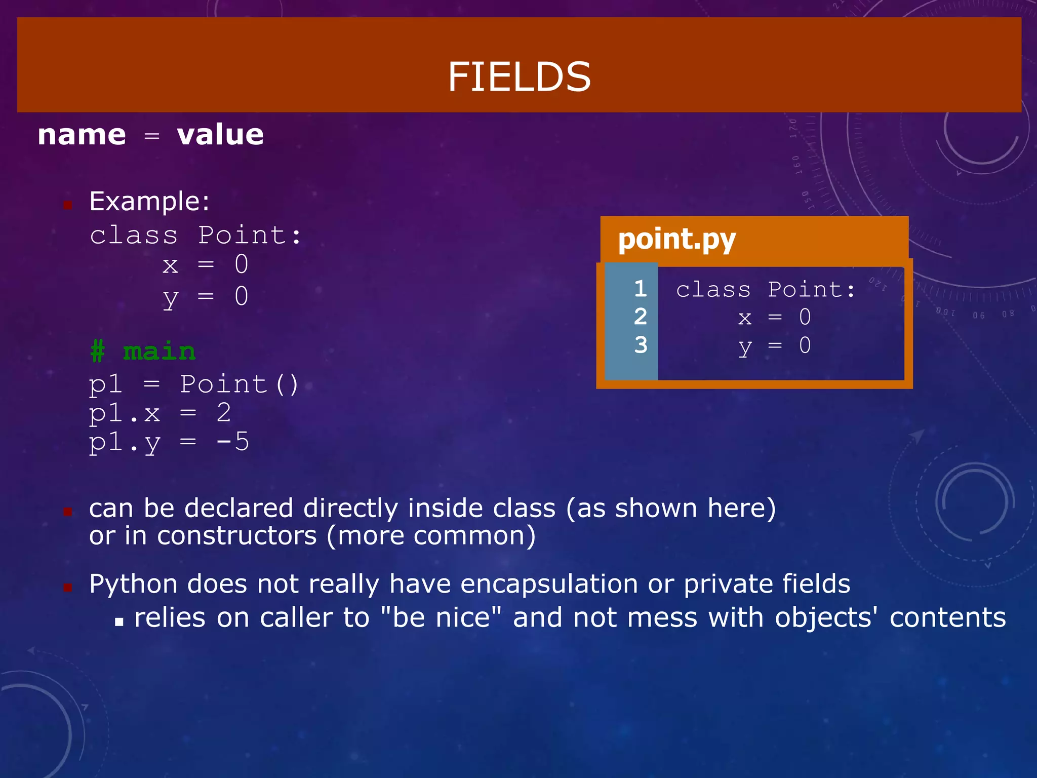 FIELDS
name = value
 Example:
class Point:
x = 0
y = 0
# main
p1 = Point()
p1.x = 2
p1.y = -5
 can be declared directly inside class (as shown here)
or in constructors (more common)
 Python does not really have encapsulation or private fields
 relies on caller to "be nice" and not mess with objects' contents
point.py
1
2
3
class Point:
x = 0
y = 0
 