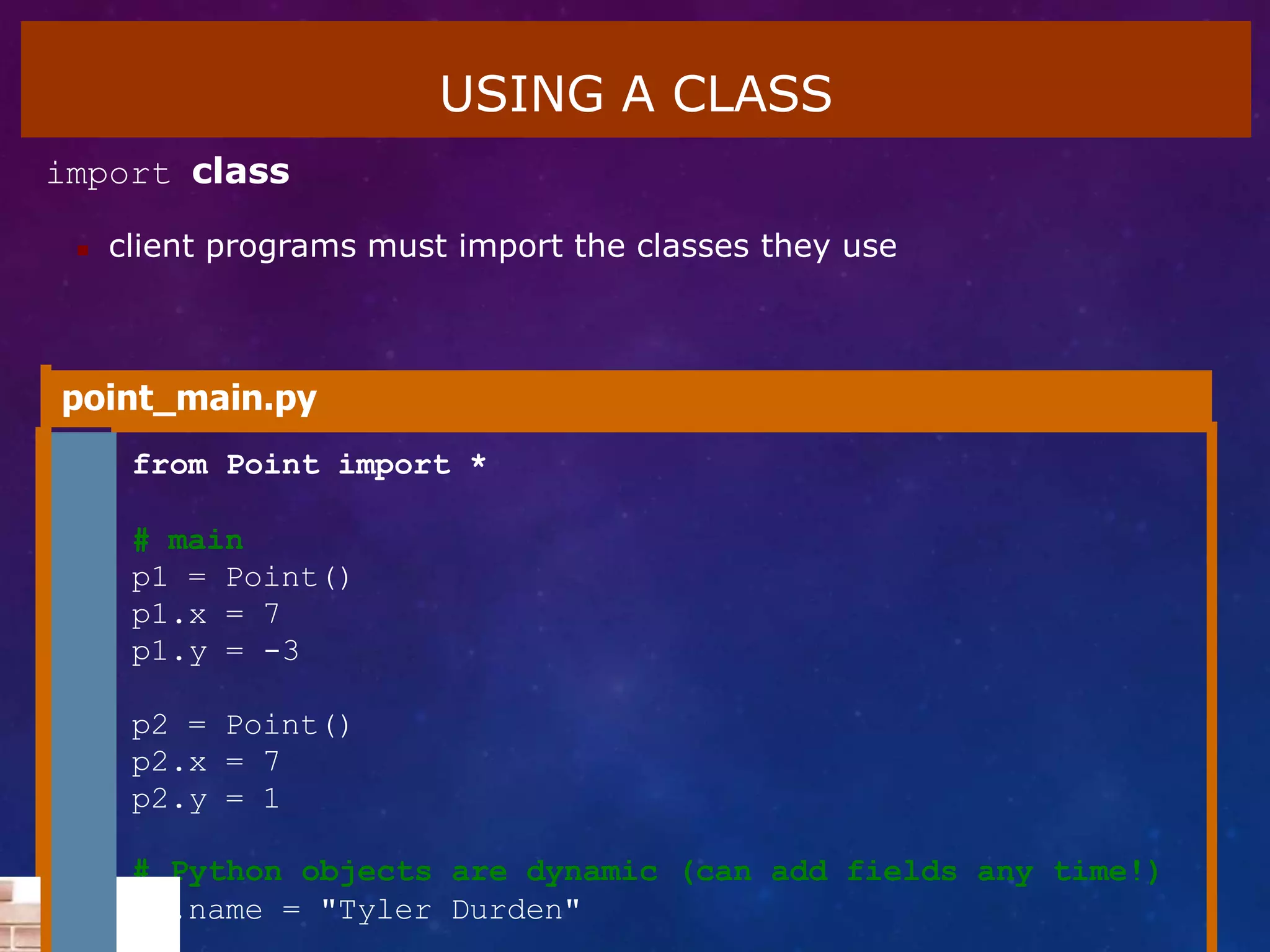 USING A CLASS
import class
 client programs must import the classes they use
point_main.py
1 from Point import *
2
3 # main
4 p1 = Point()
5 p1.x = 7
6 p1.y = -3
7
8 p2 = Point()
9 p2.x = 7
10 p2.y = 1
# Python objects are dynamic (can add fields any time!)
p1.name = "Tyler Durden"
 