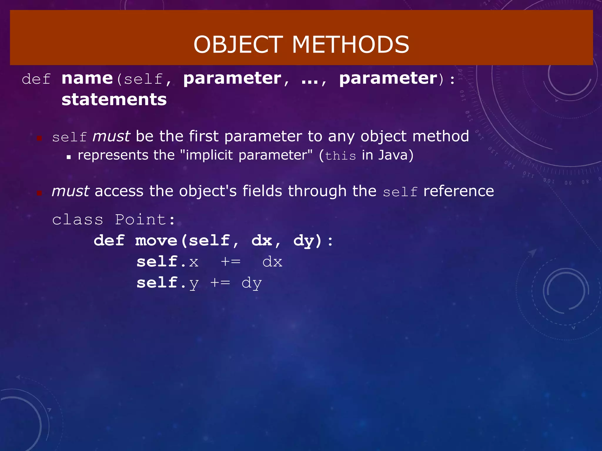 OBJECT METHODS
def name(self, parameter, ..., parameter):
statements
 self must be the first parameter to any object method
 represents the "implicit parameter" (this in Java)
 must access the object's fields through the self reference
class Point:
def move(self, dx, dy):
self.x += dx
self.y += dy
 