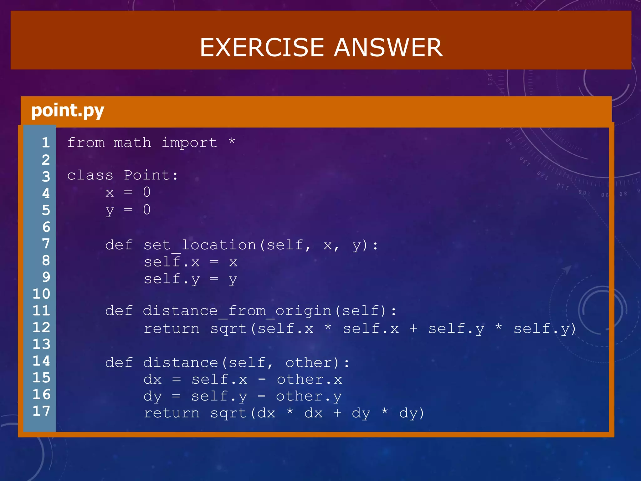 EXERCISE ANSWER
point.py
1 from math import *
class Point:
x = 0
y = 0
def set_location(self, x, y):
self.x = x
self.y = y
def distance_from_origin(self):
return sqrt(self.x * self.x + self.y * self.y)
def distance(self, other):
dx = self.x - other.x
dy = self.y - other.y
return sqrt(dx * dx + dy * dy)
2
3
4
5
6
7
8
9
10
11
12
13
14
15
16
17
 