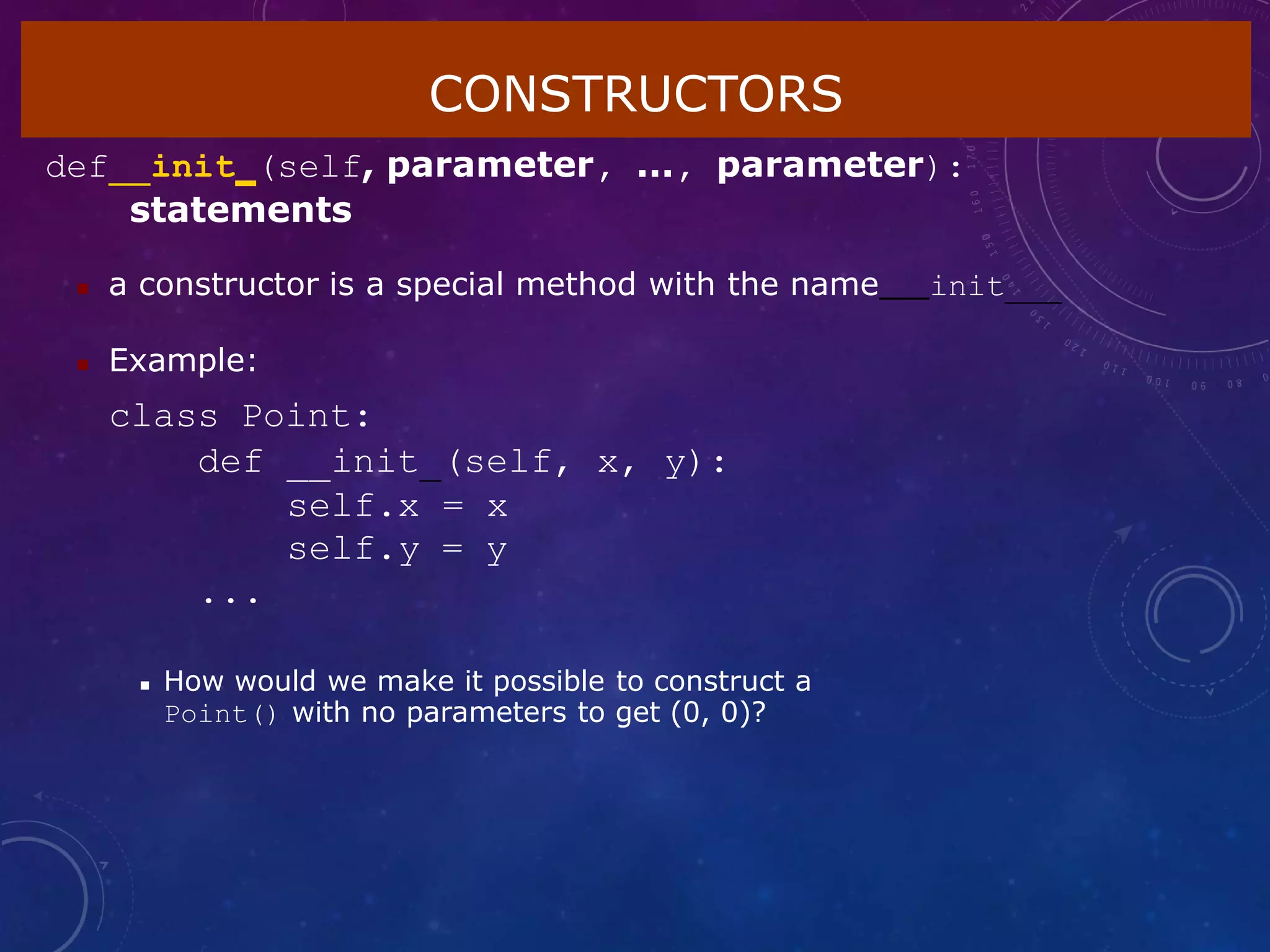 CONSTRUCTORS
def init (self, parameter, ..., parameter):
statements
 a constructor is a special method with the name init
 Example:
class Point:
def __init (self, x, y):
self.x = x
self.y = y
...
 How would we make it possible to construct a
Point() with no parameters to get (0, 0)?
 