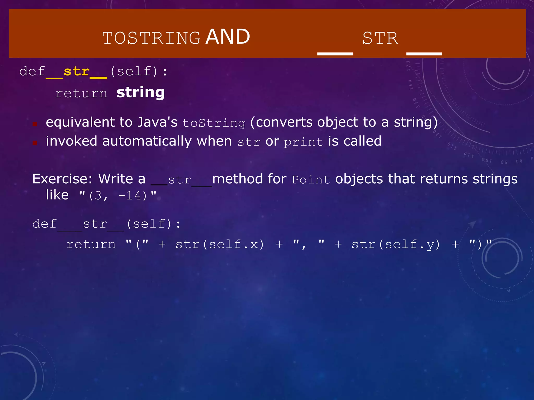TOSTRING AND STR
def str (self):
return string
 equivalent to Java's toString (converts object to a string)
 invoked automatically when str or print is called
Exercise: Write a str method for Point objects that returns strings
like "(3, -14)"
def str (self):
return "(" + str(self.x) + ", " + str(self.y) + ")"
 