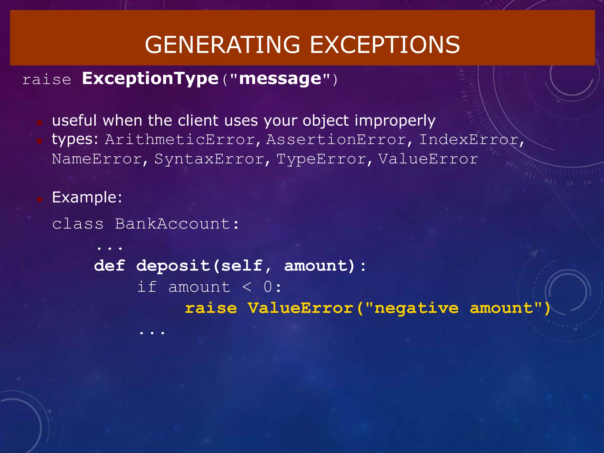 GENERATING EXCEPTIONS
raise ExceptionType("message")
 useful when the client uses your object improperly
 types: ArithmeticError, AssertionError, IndexError,
NameError, SyntaxError, TypeError, ValueError
 Example:
class BankAccount:
...
def deposit(self, amount):
if amount < 0:
raise ValueError("negative amount")
...
 