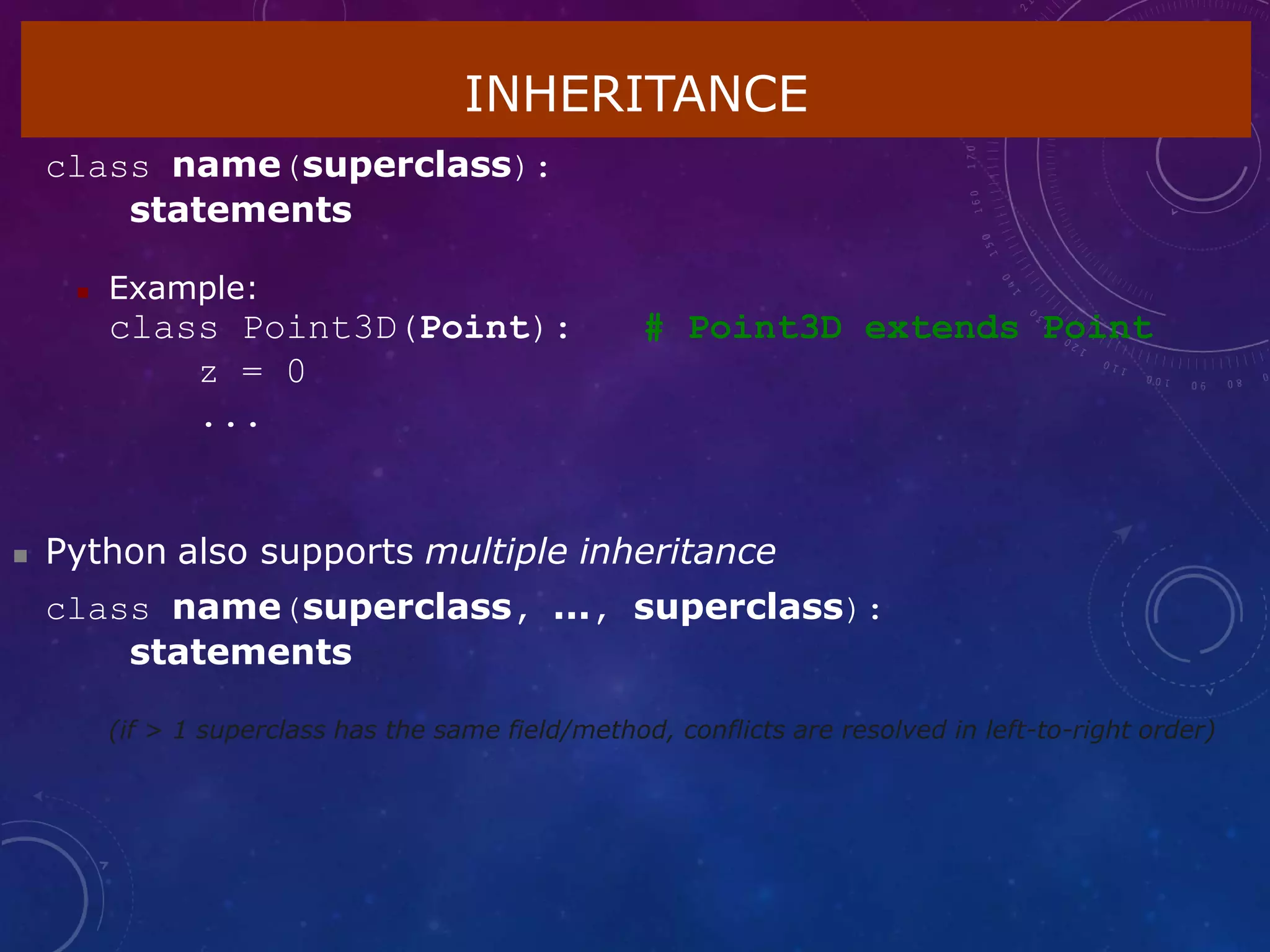 INHERITANCE
class name(superclass):
statements
 Example:
class Point3D(Point):
z = 0
...
# Point3D extends Point
 Python also supports multiple inheritance
class name(superclass, ..., superclass):
statements
(if > 1 superclass has the same field/method, conflicts are resolved in left-to-right order)
 