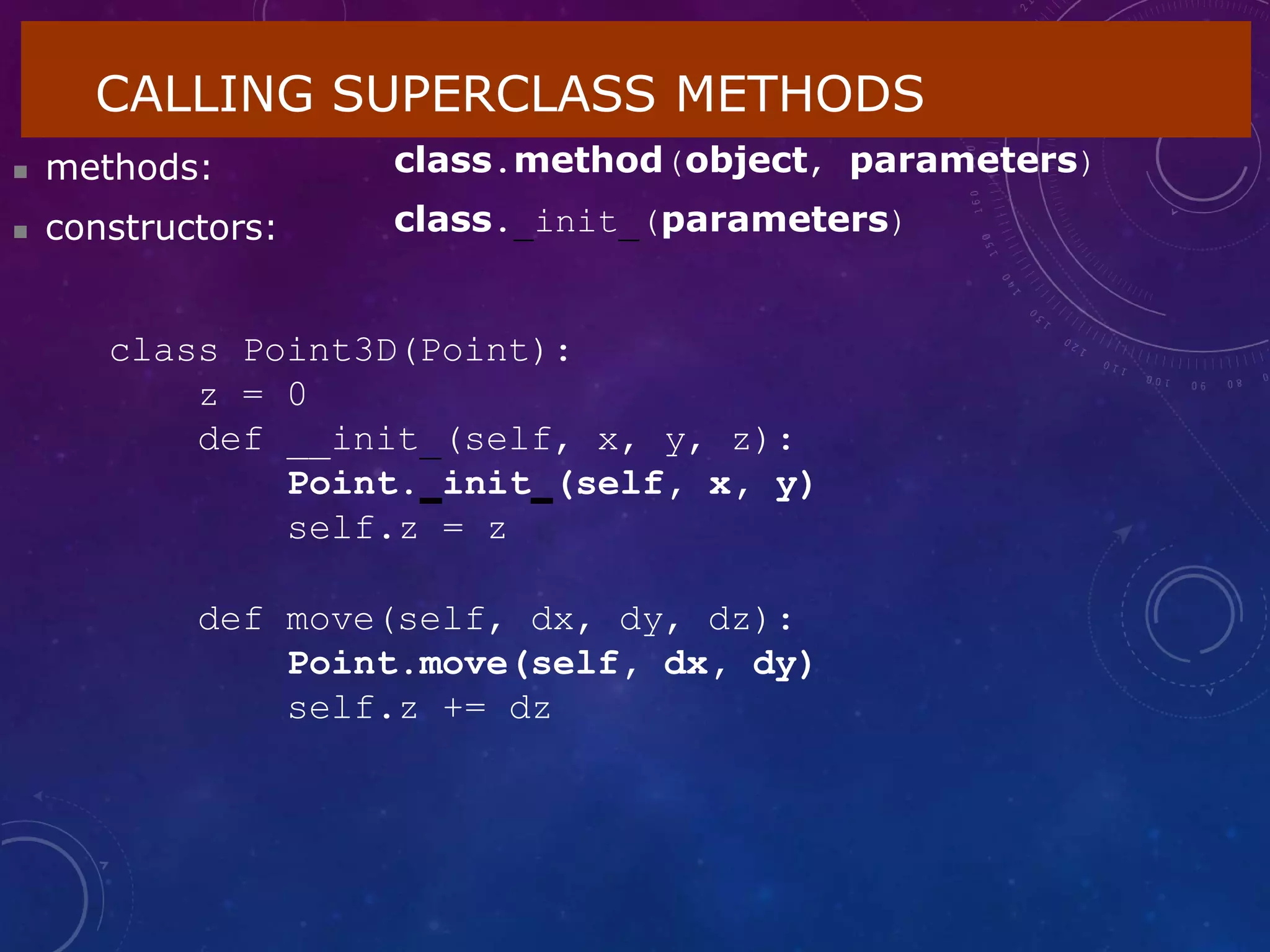 CALLING SUPERCLASS METHODS
 methods:
 constructors:
class.method(object, parameters)
class. init (parameters)
class Point3D(Point):
z = 0
def __init (self, x, y, z):
Point. init (self, x, y)
self.z = z
def move(self, dx, dy, dz):
Point.move(self, dx, dy)
self.z += dz
 