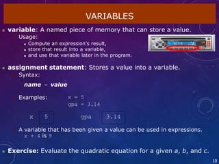  A variable that has been given a value can be used in expressions.
x + 4 is 9
 Exercise: Evaluate the quadratic equation for a given a, b, and c.
10
VARIABLES
 variable: A named piece of memory that can store a value.
 Usage:
 Compute an expression's result,
 store that result into a variable,
 and use that variable later in the program.
 assignment statement: Stores a value into a variable.
 Syntax:
name = value
 Examples: x = 5
gpa = 3.14
x 5 gpa 3.14
 