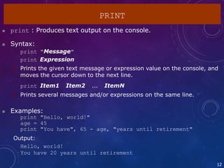  print : Produces text output on the console.
 Syntax:
print "Message"
print Expression
 Prints the given text message or expression value on the console, and
moves the cursor down to the next line.
print Item1, Item2, ..., ItemN
 Prints several messages and/or expressions on the same line.
 Examples:
print "Hello, world!"
age = 45
print "You have", 65 - age, "years until retirement"
Output:
Hello, world!
You have 20 years until retirement
12
PRINT
 