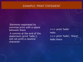 EXAMPLE: PRINT STATEMENT
>>> print 'hello'
hello
>>> print 'hello', 'there'
hello there
•Elements separated by
commas print with a space
between them
•A comma at the end of the
statement (print ‘hello’,)
will not print a newline
character
 