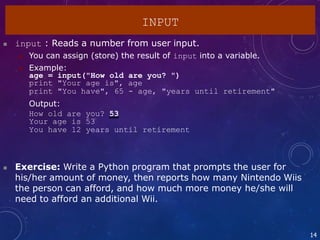  input : Reads a number from user input.
 You can assign (store) the result of input into a variable.
 Example:
age = input("How old are you? ")
print "Your age is", age
print "You have", 65 - age, "years until retirement"
Output:
How old are you? 53
Your age is 53
You have 12 years until retirement
14
 Exercise: Write a Python program that prompts the user for
his/her amount of money, then reports how many Nintendo Wiis
the person can afford, and how much more money he/she will
need to afford an additional Wii.
INPUT
 