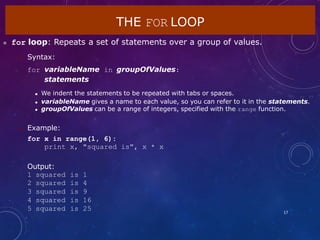 THE FOR LOOP
17
 for loop: Repeats a set of statements over a group of values.
 Syntax:
for variableName in groupOfValues:
statements
 We indent the statements to be repeated with tabs or spaces.
 variableName gives a name to each value, so you can refer to it in the statements.
 groupOfValues can be a range of integers, specified with the range function.
 Example:
for x in range(1, 6):
print x, "squared is", x * x
Output:
1 squared is 1
2 squared is 4
3 squared is 9
4 squared is 16
5 squared is 25
 