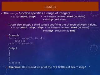 RANGE
18
 The range function specifies a range of integers:
 range(start, stop) - the integers between start (inclusive)
and stop (exclusive)
 It can also accept a third value specifying the change between values.
 range(start, stop, step) - the integers between start (inclusive)
and stop (exclusive) by step
 Example:
for x in range(5, 0, -1):
print x
print "Blastoff!"
Output:
5
4
3
2
1
Blastoff!
 Exercise: How would we print the "99 Bottles of Beer" song?
 