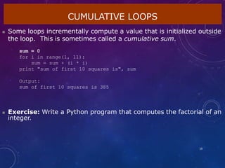 CUMULATIVE LOOPS
19
 Some loops incrementally compute a value that is initialized outside
the loop. This is sometimes called a cumulative sum.
sum = 0
for i in range(1, 11):
sum = sum + (i * i)
print "sum of first 10 squares is", sum
Output:
sum of first 10 squares is 385
 Exercise: Write a Python program that computes the factorial of an
integer.
 
