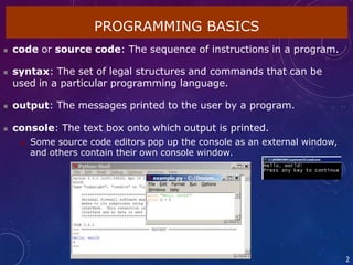  code or source code: The sequence of instructions in a program.
 syntax: The set of legal structures and commands that can be
used in a particular programming language.
 output: The messages printed to the user by a program.
 console: The text box onto which output is printed.
 Some source code editors pop up the console as an external window,
and others contain their own console window.
PROGRAMMING BASICS
2
 