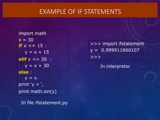 EXAMPLE OF IF STATEMENTS
import math
x = 30
if x <= 15 :
y = x + 15
elif x <= 30 :
y = x + 30
else :
y = x
print ‘y = ‘,
print math.sin(y)
In file ifstatement.py
>>> import ifstatement
y = 0.999911860107
>>>
In interpreter
 