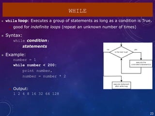 23
WHILE
 while loop: Executes a group of statements as long as a condition is True.
 good for indefinite loops (repeat an unknown number of times)
 Syntax:
while condition:
statements
 Example:
number = 1
while number < 200:
print number,
number = number * 2
 Output:
1 2 4 8 16 32 64 128
 