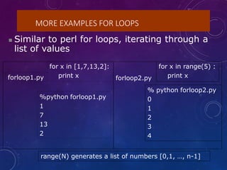 MORE EXAMPLES FOR LOOPS
 Similar to perl for loops, iterating through a
list of values
for x in [1,7,13,2]:
print x forloop2.py
for x in range(5) :
print x
forloop1.py
%python forloop1.py
1
7
13
2
% python forloop2.py
0
1
2
3
4
range(N) generates a list of numbers [0,1, …, n-1]
 
