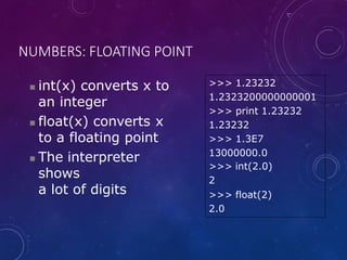 NUMBERS: FLOATING POINT
 int(x) converts x to
an integer
 float(x) converts x
to a floating point
 The interpreter
shows
a lot of digits
>>> 1.23232
1.2323200000000001
>>> print 1.23232
1.23232
>>> 1.3E7
13000000.0
>>> int(2.0)
2
>>> float(2)
2.0
 