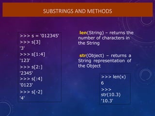 SUBSTRINGS AND METHODS
>>> s = '012345'
>>> s[3]
'3'
>>> s[1:4]
'123'
>>> s[2:]
'2345'
>>> s[:4]
'0123'
>>> s[-2]
'4'
•len(String) – returns the
number of characters in
the String
•str(Object) – returns a
String representation of
the Object
>>> len(x)
6
>>>
str(10.3)
'10.3'
 