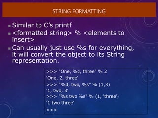 STRING FORMATTING
 Similar to C’s printf
 <formatted string> % <elements to
insert>
 Can usually just use %s for everything,
it will convert the object to its String
representation.
>>> "One, %d, three" % 2
'One, 2, three'
>>> "%d, two, %s" % (1,3)
'1, two, 3'
>>> "%s two %s" % (1, 'three')
'1 two three'
>>>
 