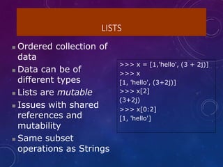 LISTS
 Ordered collection of
data
 Data can be of
different types
 Lists are mutable
 Issues with shared
references and
mutability
 Same subset
operations as Strings
>>> x = [1,'hello', (3 + 2j)]
>>> x
[1, 'hello', (3+2j)]
>>> x[2]
(3+2j)
>>> x[0:2]
[1, 'hello']
 