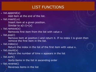 LIST FUNCTIONS
 list.append(x)
 Add item at the end of the list.
 list.insert(i,x)
 Insert item at a given position.
 Similar to a[i:i]=[x]
 list.remove(x)
 Removes first item from the list with value x
 list.pop(i)
 Remove item at position I and return it. If no index I is given then
remove the first item in the list.
 list.index(x)
 Return the index in the list of the first item with value x.
 list.count(x)
 Return the number of time x appears in the list
 list.sort()
 Sorts items in the list in ascending order
 list.reverse()
 Reverses items in the list
 