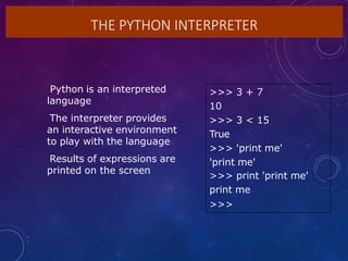 THE PYTHON INTERPRETER
•Python is an interpreted
language
•The interpreter provides
an interactive environment
to play with the language
•Results of expressions are
printed on the screen
>>> 3 + 7
10
>>> 3 < 15
True
>>> 'print me'
'print me'
>>> print 'print me'
print me
>>>
 