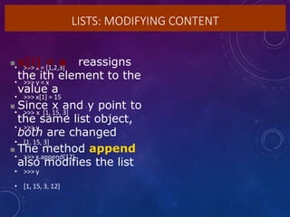 LISTS: MODIFYING CONTENT
• >>> x = [1,2,3]
• >>> y = x
• >>> x[1] = 15
• >>> x [1, 15, 3]
• >>> y
• [1, 15, 3]
• >>> x.append(12)
• >>> y
• [1, 15, 3, 12]
 x[i] = a reassigns
the ith element to the
value a
 Since x and y point to
the same list object,
both are changed
 The method append
also modifies the list
 
