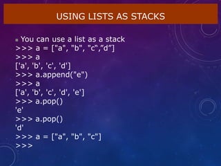 USING LISTS AS STACKS
 You can use a list as a stack
>>> a = ["a", "b", "c“,”d”]
>>> a
['a', 'b', 'c', 'd']
>>> a.append("e")
>>> a
['a', 'b', 'c', 'd', 'e']
>>> a.pop()
'e'
>>> a.pop()
'd'
>>> a = ["a", "b", "c"]
>>>
 