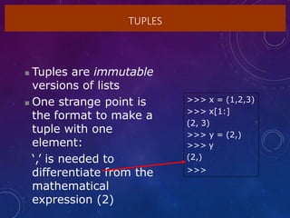 TUPLES
 Tuples are immutable
versions of lists
 One strange point is
the format to make a
tuple with one
element:
‘,’ is needed to
differentiate from the
mathematical
expression (2)
>>> x = (1,2,3)
>>> x[1:]
(2, 3)
>>> y = (2,)
>>> y
(2,)
>>>
 