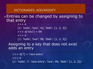 DICTIONARIES: ADD/MODIFY
>>> d
{1: 'hello', 'two': 42, 'blah': [1, 2, 3]}
>>> d['two'] = 99
>>> d
{1: 'hello', 'two': 99, 'blah': [1, 2, 3]}
>>> d[7] = 'new entry'
>>> d
{1: 'hello', 7: 'new entry', 'two': 99, 'blah': [1, 2, 3]}
 Entries can be changed by assigning to
that entry
• Assigning to a key that does not exist
adds an entry
 