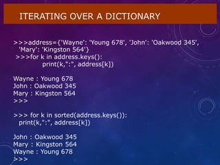 ITERATING OVER A DICTIONARY
>>>address={'Wayne': 'Young 678', 'John': 'Oakwood 345',
'Mary': 'Kingston 564'}
>>>for k in address.keys():
print(k,":", address[k])
Wayne : Young 678
John : Oakwood 345
Mary : Kingston 564
>>>
>>> for k in sorted(address.keys()):
print(k,":", address[k])
John : Oakwood 345
Mary : Kingston 564
Wayne : Young 678
>>>
 