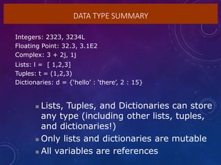 DATA TYPE SUMMARY
Integers: 2323, 3234L
Floating Point: 32.3, 3.1E2
Complex: 3 + 2j, 1j
Lists: l = [ 1,2,3]
Tuples: t = (1,2,3)
Dictionaries: d = {‘hello’ : ‘there’, 2 : 15}
 Lists, Tuples, and Dictionaries can store
any type (including other lists, tuples,
and dictionaries!)
 Only lists and dictionaries are mutable
 All variables are references
 
