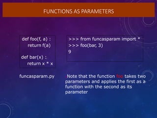 FUNCTIONS AS PARAMETERS
def foo(f, a) :
return f(a)
def bar(x) :
return x * x
>>> from funcasparam import *
>>> foo(bar, 3)
9
Note that the function foo takes two
parameters and applies the first as a
function with the second as its
parameter
funcasparam.py
 