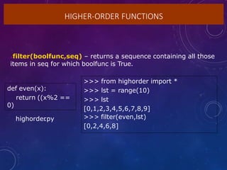 HIGHER-ORDER FUNCTIONS
filter(boolfunc,seq) – returns a sequence containing all those
items in seq for which boolfunc is True.
def even(x):
return ((x%2 ==
0)
>>> from highorder import *
>>> lst = range(10)
>>> lst
[0,1,2,3,4,5,6,7,8,9]
>>> filter(even,lst)
[0,2,4,6,8]
highorder
.py
 