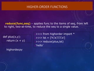HIGHER-ORDER FUNCTIONS
reduce(func,seq) – applies func to the items of seq, from left
to right, two-at-time, to reduce the seq to a single value.
def plus(x,y):
return (x + y)
>>> from highorder import *
>>> lst = [‘h’,’e’,’l’,’l’,’o’]
>>> reduce(plus,lst)
‘hello’
highorder
.py
 