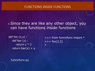 FUNCTIONS INSIDE FUNCTIONS
 Since they are like any other object, you
can have functions inside functions
def foo (x,y) :
def bar (z) :
return z * 2
return bar(x) + y
>>> from funcinfunc import *
>>> foo(2,3)
7
funcinfunc.py
 