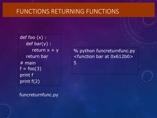 FUNCTIONS RETURNING FUNCTIONS
def foo (x) :
def bar(y) :
return x + y
return bar
# main
f = foo(3)
print f
print f(2)
% python funcreturnfunc.py
<function bar at 0x612b0>
5
funcreturnfunc.py
 
