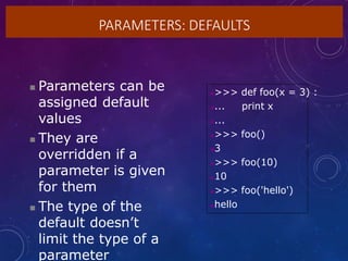 PARAMETERS: DEFAULTS
 Parameters can be
assigned default
values
 They are
overridden if a
parameter is given
for them
 The type of the
default doesn’t
limit the type of a
parameter
>>> def foo(x = 3) :
... print x
...
>>> foo()
3
>>> foo(10)
10
>>> foo('hello')
hello
 