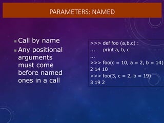 PARAMETERS: NAMED
 Call by name
 Any positional
arguments
must come
before named
ones in a call
>>> def foo (a,b,c) :
... print a, b, c
...
>>> foo(c = 10, a = 2, b = 14)
2 14 10
>>> foo(3, c = 2, b = 19)
3 19 2
 