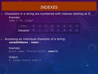 INDEXES
69
 Characters in a string are numbered with indexes starting at 0:
 Example:
name = "P. Diddy"
 Accessing an individual character of a string:
variableName [ index ]
 Example:
print name, "starts with", name[0]
Output:
P. Diddy starts with P
index 0 1 2 3 4 5 6 7
character P . D i d d y
 