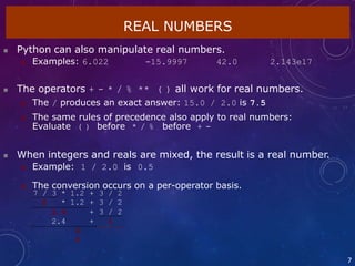 REAL NUMBERS
7
 Python can also manipulate real numbers.
 Examples: 6.022 -15.9997 42.0 2.143e17
 The operators + - * / % ** ( ) all work for real numbers.
 The / produces an exact answer: 15.0 / 2.0 is 7.5
 The same rules of precedence also apply to real numbers:
Evaluate ( ) before * / % before + -
 When integers and reals are mixed, the result is a real number.
 Example: 1 / 2.0 is 0.5
 The conversion occurs on a per-operator basis.
7 / 3 * 1.2 + 3 / 2
2 * 1.2 + 3 / 2
2.4 + 3 / 2
2.4 + 1
3.
4
 