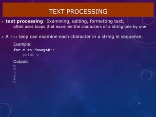 TEXT PROCESSING
72
 text processing: Examining, editing, formatting text.
 often uses loops that examine the characters of a string one by one
 A for loop can examine each character in a string in sequence.
 Example:
for c in "booyah":
print c
Output:
b
o
o
y
a
h
 