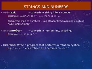 STRINGS AND NUMBERS
73
 ord(text) - converts a string into a number.
 Example: ord("a") is 97, ord("b") is 98, ...
 Characters map to numbers using standardized mappings such as
ASCII and Unicode.
 chr(number) - converts a number into a string.
 Example: chr(99) is "c"
 Exercise: Write a program that performs a rotation cypher.
 e.g. "Attack" when rotated by 1 becomes "buubdl"
 