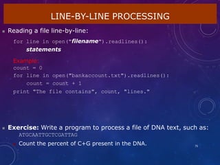 LINE-BY-LINE PROCESSING
75
 Reading a file line-by-line:
for line in open("filename").readlines():
statements
Example:
count = 0
for line in open("bankaccount.txt").readlines():
count = count + 1
print "The file contains", count, "lines."
 Exercise: Write a program to process a file of DNA text, such as:
ATGCAATTGCTCGATTAG
 Count the percent of C+G present in the DNA.
 
