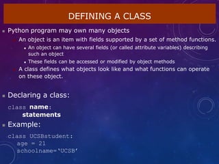 DEFINING A CLASS
 Python program may own many objects
 An object is an item with fields supported by a set of method functions.
 An object can have several fields (or called attribute variables) describing
such an object
 These fields can be accessed or modified by object methods
 A class defines what objects look like and what functions can operate
on these object.
 Declaring a class:
class name:
statements
 Example:
class UCSBstudent:
age = 21
schoolname=‘UCSB’
 