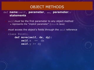 OBJECT METHODS
def name(self, parameter, ..., parameter):
statements
 self must be the first parameter to any object method
 represents the "implicit parameter" (this in Java)
 must access the object's fields through the self reference
class Point:
def move(self, dx, dy):
self.x += dx
self.y += dy
 