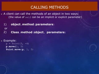 CALLING METHODS
 A client can call the methods of an object in two ways:
 (the value of self can be an implicit or explicit parameter)
1) object.method(parameters)
or
2) Class.method(object, parameters)
 Example:
p = Point(3, -4)
p.move(1, 5)
Point.move(p, 1, 5)
 