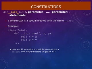 CONSTRUCTORS
def init (self, parameter, ..., parameter):
statements
 a constructor is a special method with the name init
 Example:
class Point:
def __init (self, x, y):
self.x = x
self.y = y
...
 How would we make it possible to construct a
Point() with no parameters to get (0, 0)?
 